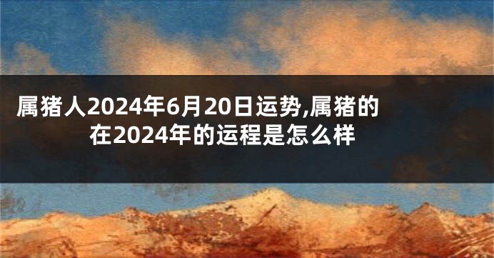 属猪人2024年6月20日运势,属猪的在2024年的运程是怎么样
