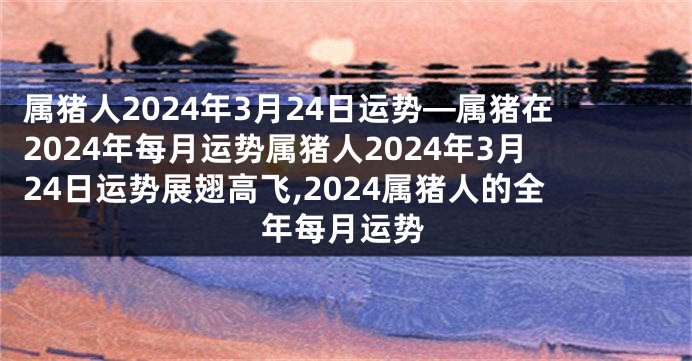 属猪人2024年3月24日运势—属猪在2024年每月运势属猪人2024年3月24日运势展翅高飞,2024属猪人的全年每月运势