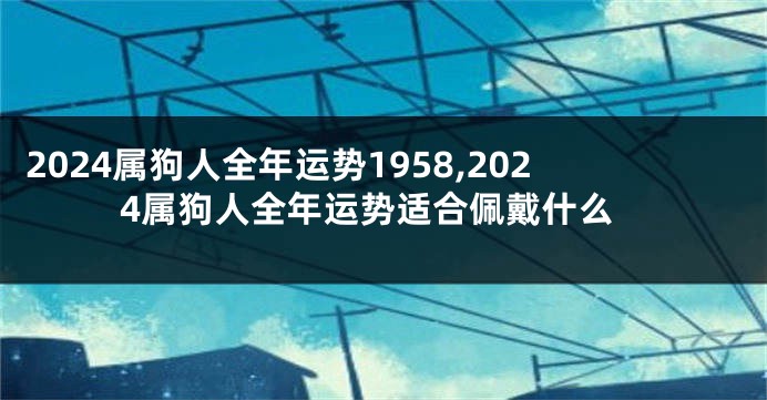 2024属狗人全年运势1958,2024属狗人全年运势适合佩戴什么