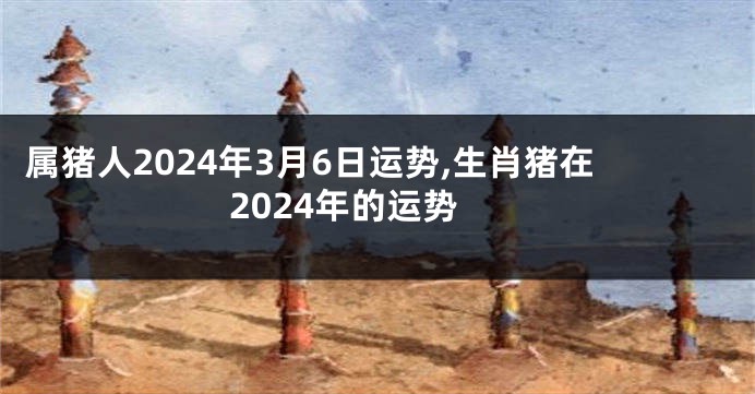 属猪人2024年3月6日运势,生肖猪在2024年的运势