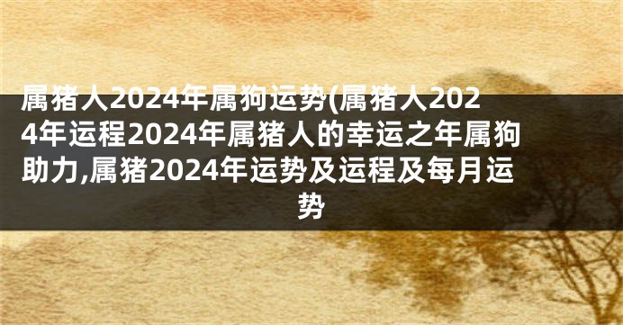 属猪人2024年属狗运势(属猪人2024年运程2024年属猪人的幸运之年属狗助力,属猪2024年运势及运程及每月运势