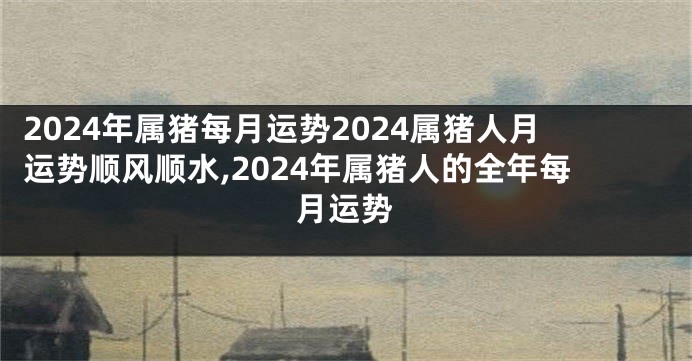 2024年属猪每月运势2024属猪人月运势顺风顺水,2024年属猪人的全年每月运势