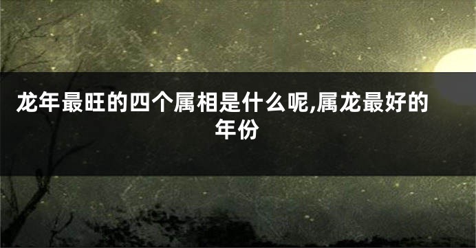 龙年最旺的四个属相是什么呢,属龙最好的年份