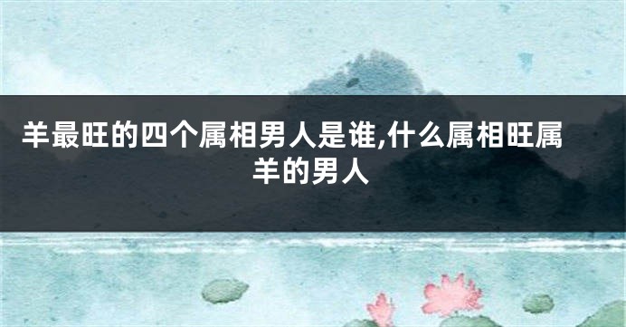 羊最旺的四个属相男人是谁,什么属相旺属羊的男人
