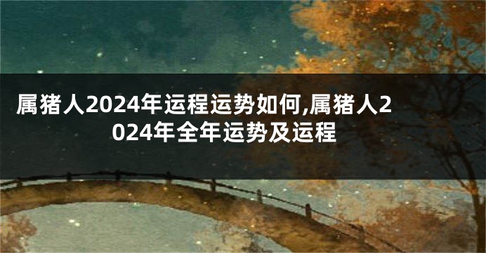属猪人2024年运程运势如何,属猪人2024年全年运势及运程