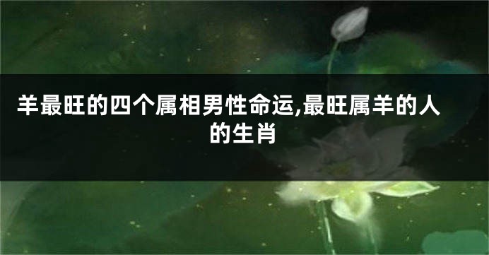 羊最旺的四个属相男性命运,最旺属羊的人的生肖