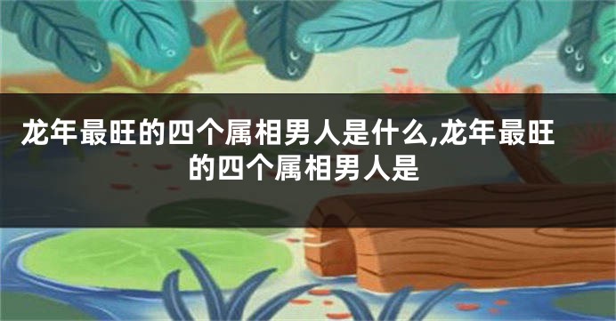 龙年最旺的四个属相男人是什么,龙年最旺的四个属相男人是
