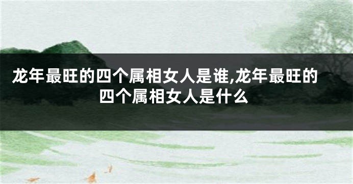 龙年最旺的四个属相女人是谁,龙年最旺的四个属相女人是什么