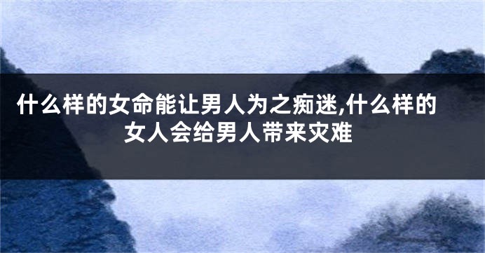 什么样的女命能让男人为之痴迷,什么样的女人会给男人带来灾难