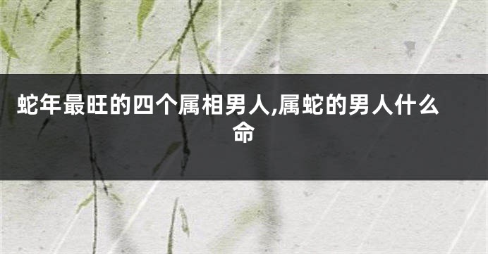 蛇年最旺的四个属相男人,属蛇的男人什么命