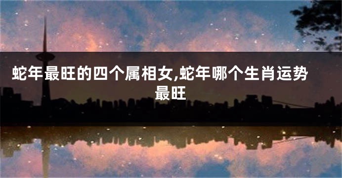 蛇年最旺的四个属相女,蛇年哪个生肖运势最旺