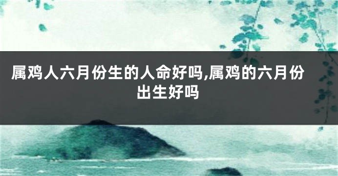 属鸡人六月份生的人命好吗,属鸡的六月份出生好吗