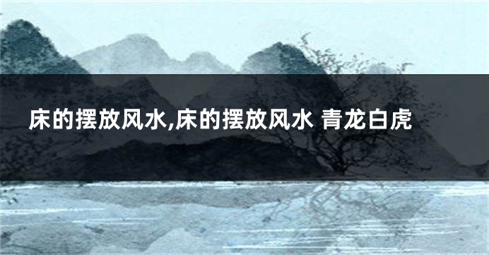 床的摆放风水,床的摆放风水 青龙白虎