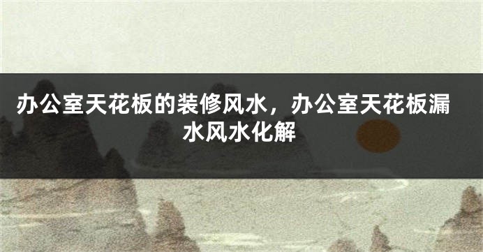 办公室天花板的装修风水，办公室天花板漏水风水化解
