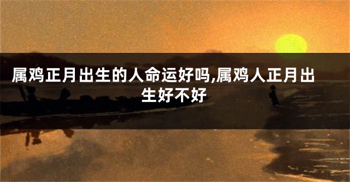 属鸡正月出生的人命运好吗,属鸡人正月出生好不好