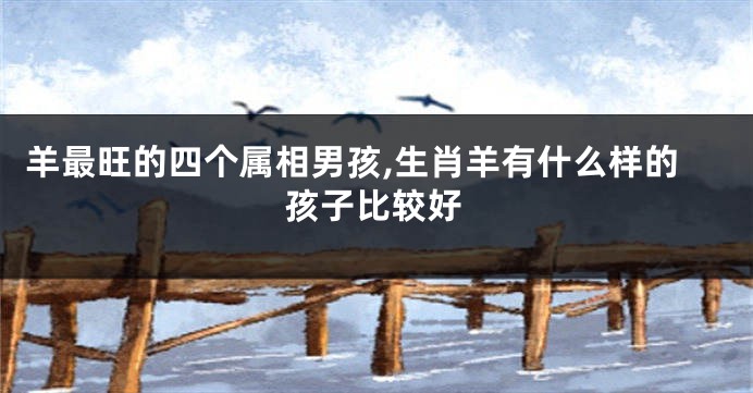 羊最旺的四个属相男孩,生肖羊有什么样的孩子比较好