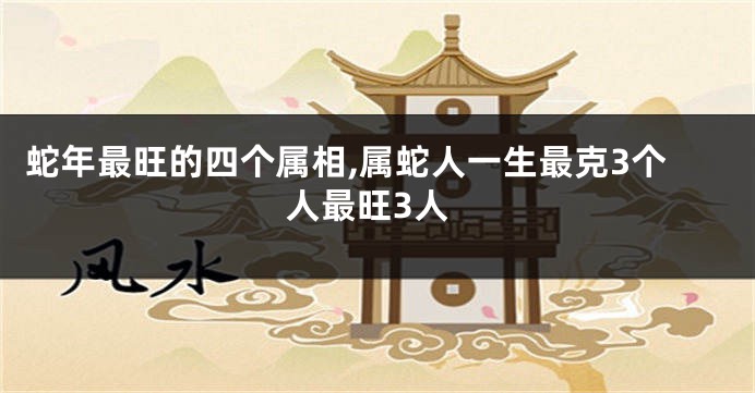 蛇年最旺的四个属相,属蛇人一生最克3个人最旺3人