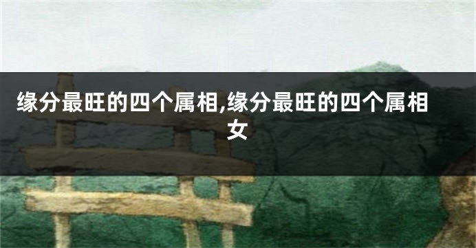 缘分最旺的四个属相,缘分最旺的四个属相女