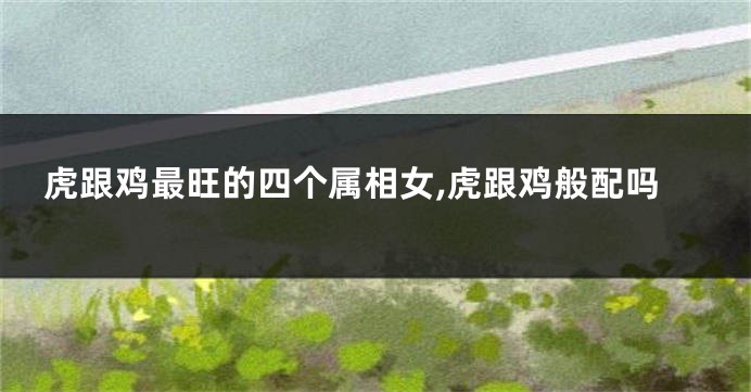 虎跟鸡最旺的四个属相女,虎跟鸡般配吗