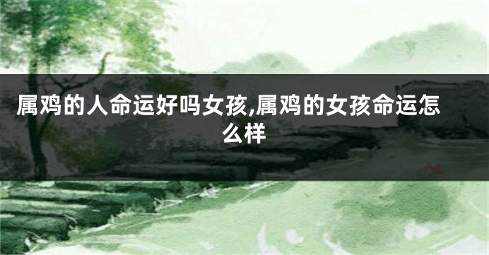 属鸡的人命运好吗女孩,属鸡的女孩命运怎么样