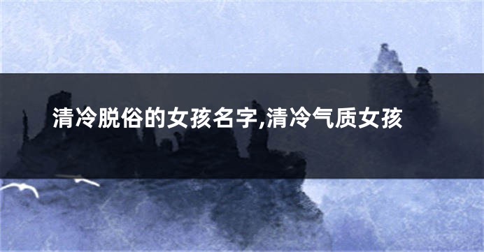 清冷脱俗的女孩名字,清冷气质女孩