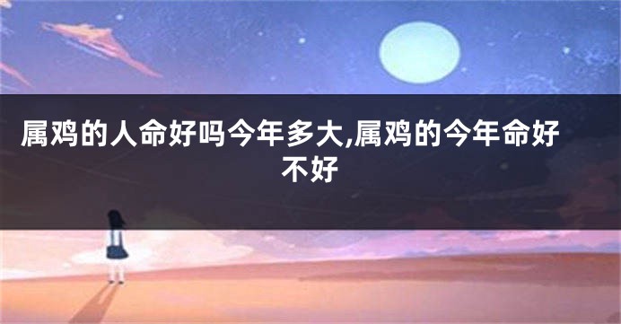 属鸡的人命好吗今年多大,属鸡的今年命好不好