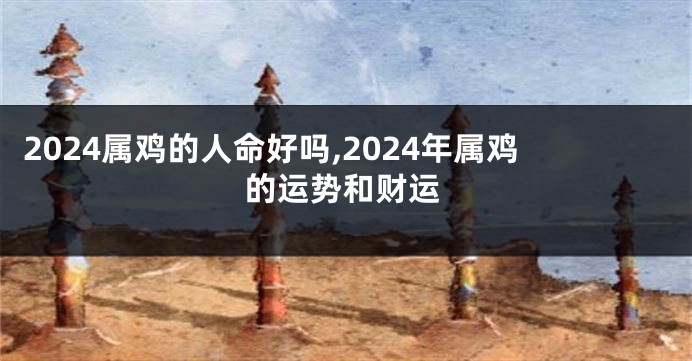 2024属鸡的人命好吗,2024年属鸡的运势和财运