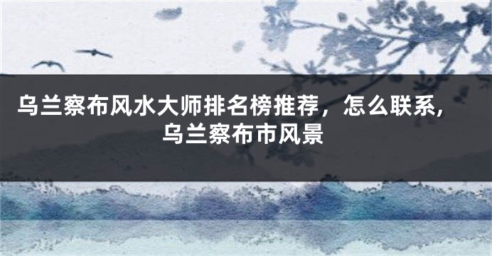 乌兰察布风水大师排名榜推荐，怎么联系,乌兰察布市风景