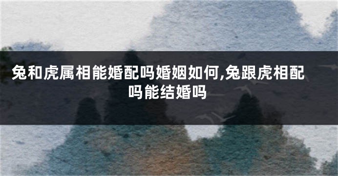兔和虎属相能婚配吗婚姻如何,兔跟虎相配吗能结婚吗