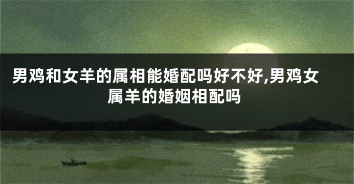 男鸡和女羊的属相能婚配吗好不好,男鸡女属羊的婚姻相配吗