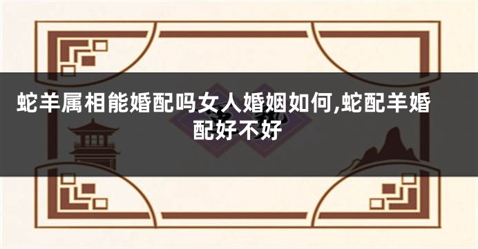 蛇羊属相能婚配吗女人婚姻如何,蛇配羊婚配好不好