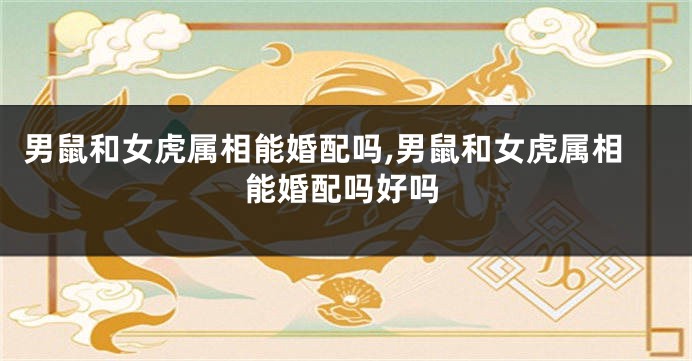 男鼠和女虎属相能婚配吗,男鼠和女虎属相能婚配吗好吗