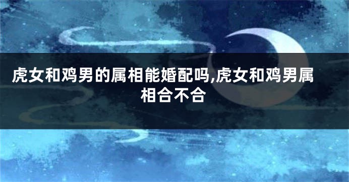 虎女和鸡男的属相能婚配吗,虎女和鸡男属相合不合
