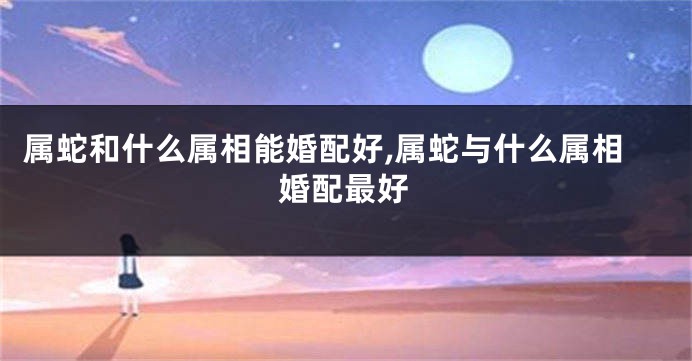 属蛇和什么属相能婚配好,属蛇与什么属相婚配最好