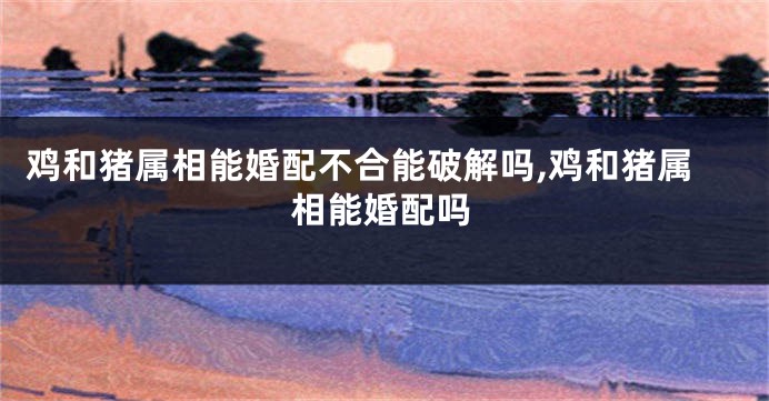 鸡和猪属相能婚配不合能破解吗,鸡和猪属相能婚配吗