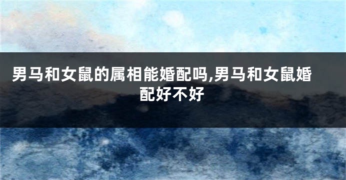 男马和女鼠的属相能婚配吗,男马和女鼠婚配好不好