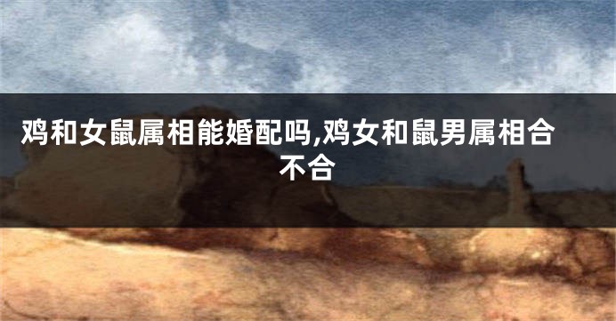 鸡和女鼠属相能婚配吗,鸡女和鼠男属相合不合