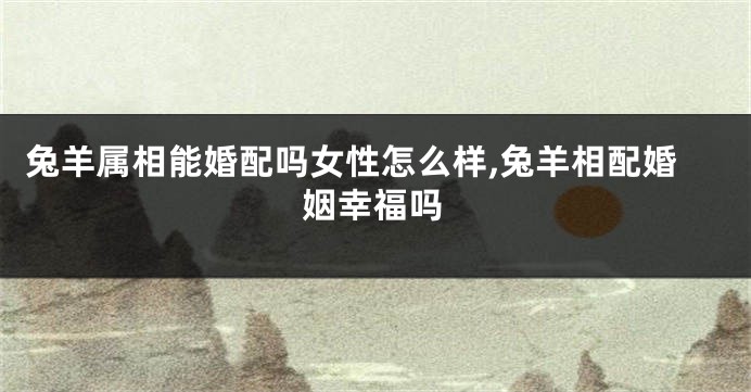 兔羊属相能婚配吗女性怎么样,兔羊相配婚姻幸福吗