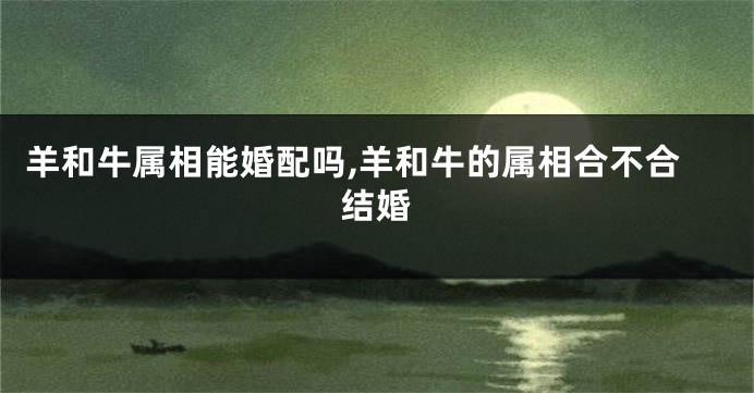 羊和牛属相能婚配吗,羊和牛的属相合不合结婚