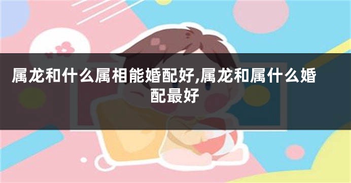 属龙和什么属相能婚配好,属龙和属什么婚配最好