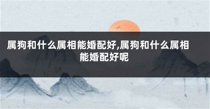 属狗和什么属相能婚配好,属狗和什么属相能婚配好呢