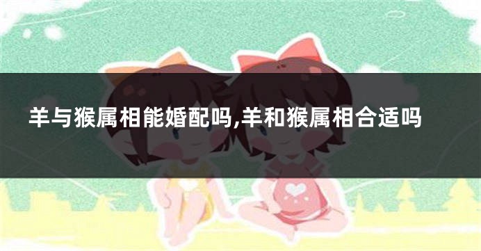 羊与猴属相能婚配吗,羊和猴属相合适吗