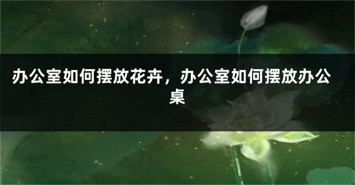 办公室如何摆放花卉，办公室如何摆放办公桌