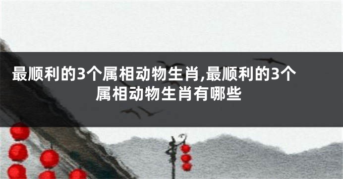 最顺利的3个属相动物生肖,最顺利的3个属相动物生肖有哪些