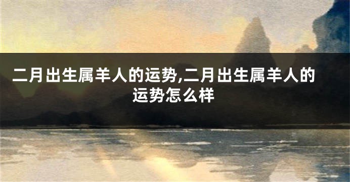 二月出生属羊人的运势,二月出生属羊人的运势怎么样