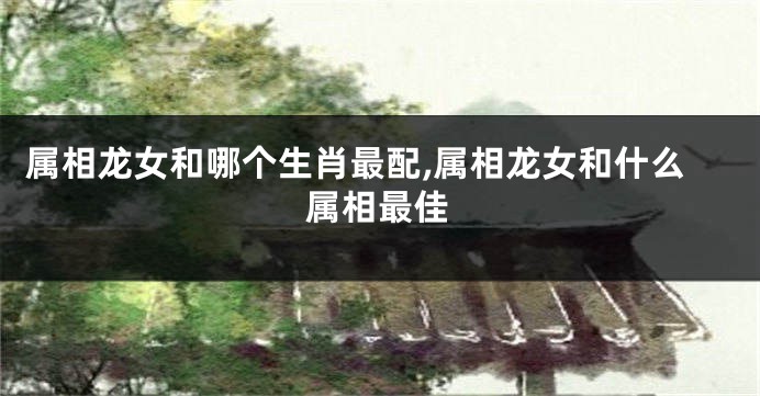属相龙女和哪个生肖最配,属相龙女和什么属相最佳