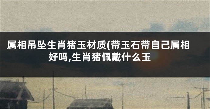 属相吊坠生肖猪玉材质(带玉石带自己属相好吗,生肖猪佩戴什么玉