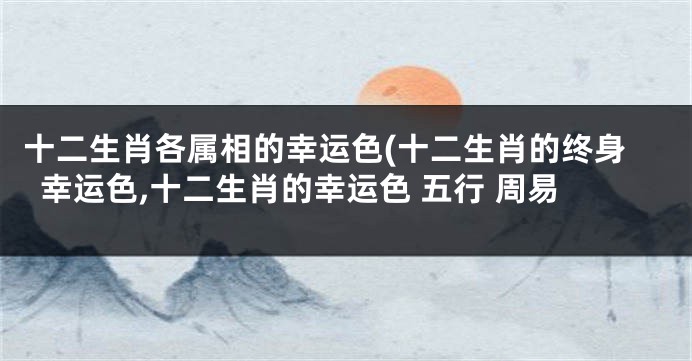 十二生肖各属相的幸运色(十二生肖的终身幸运色,十二生肖的幸运色 五行 周易