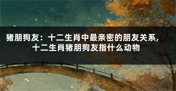 猪朋狗友：十二生肖中最亲密的朋友关系,十二生肖猪朋狗友指什么动物