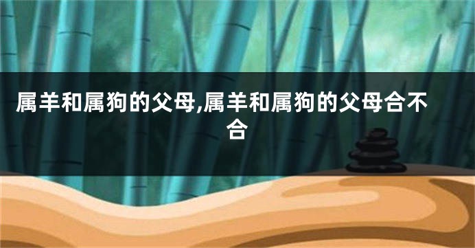 属羊和属狗的父母,属羊和属狗的父母合不合